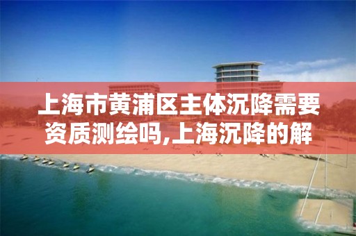 上海市黄浦区主体沉降需要资质测绘吗,上海沉降的解决方案。