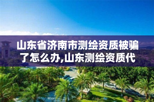 山东省济南市测绘资质被骗了怎么办,山东测绘资质代办。