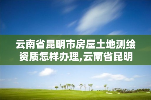 云南省昆明市房屋土地测绘资质怎样办理,云南省昆明市房屋土地测绘资质怎样办理的