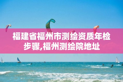 福建省福州市测绘资质年检步骤,福州测绘院地址