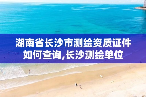 湖南省长沙市测绘资质证件如何查询,长沙测绘单位