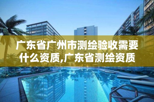 广东省广州市测绘验收需要什么资质,广东省测绘资质办理流程