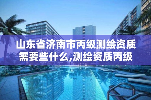 山东省济南市丙级测绘资质需要些什么,测绘资质丙级什么意思