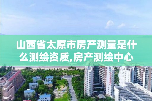 山西省太原市房产测量是什么测绘资质,房产测绘中心是什么单位性质