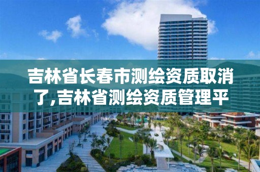 吉林省长春市测绘资质取消了,吉林省测绘资质管理平台