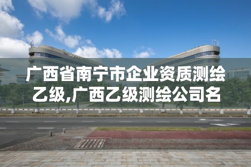 广西省南宁市企业资质测绘乙级,广西乙级测绘公司名单