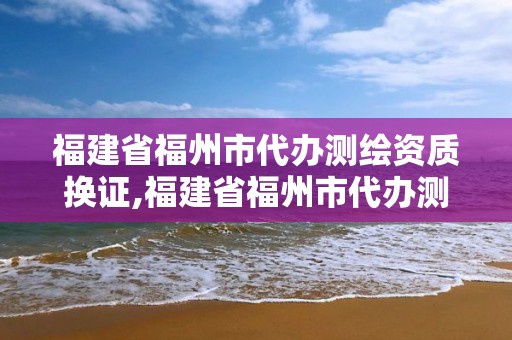 福建省福州市代办测绘资质换证,福建省福州市代办测绘资质换证机构