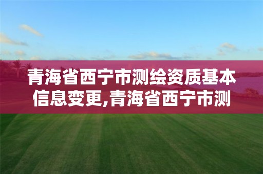 青海省西宁市测绘资质基本信息变更,青海省西宁市测绘资质基本信息变更查询。