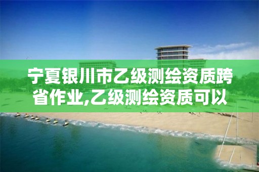 宁夏银川市乙级测绘资质跨省作业,乙级测绘资质可以跨省作业吗