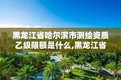 黑龙江省哈尔滨市测绘资质乙级限额是什么,黑龙江省测绘资质延期通知