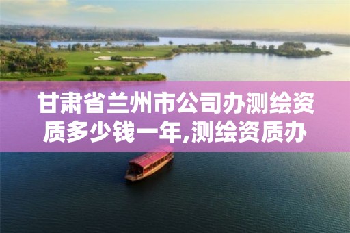 甘肃省兰州市公司办测绘资质多少钱一年,测绘资质办理流程