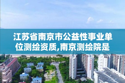 江苏省南京市公益性事业单位测绘资质,南京测绘院是什么编制。