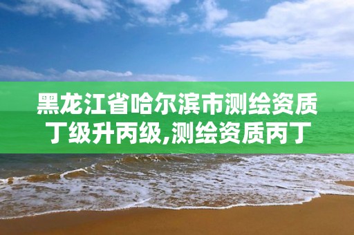 黑龙江省哈尔滨市测绘资质丁级升丙级,测绘资质丙丁级取消时间