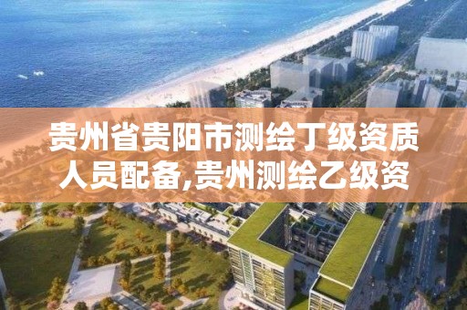 贵州省贵阳市测绘丁级资质人员配备,贵州测绘乙级资质单位