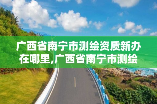 广西省南宁市测绘资质新办在哪里,广西省南宁市测绘资质新办在哪里办公