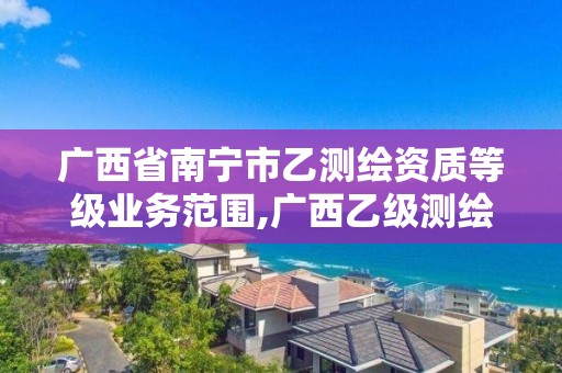 广西省南宁市乙测绘资质等级业务范围,广西乙级测绘公司名单。