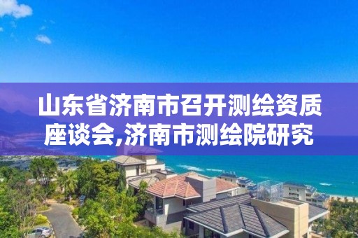 山东省济南市召开测绘资质座谈会,济南市测绘院研究院院长。