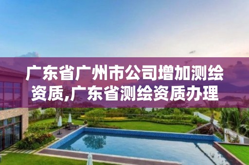 广东省广州市公司增加测绘资质,广东省测绘资质办理流程