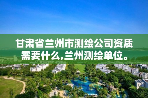 甘肃省兰州市测绘公司资质需要什么,兰州测绘单位。