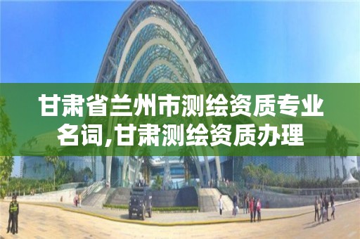 甘肃省兰州市测绘资质专业名词,甘肃测绘资质办理