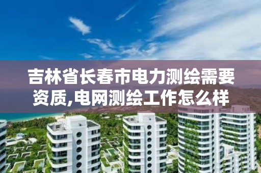 吉林省长春市电力测绘需要资质,电网测绘工作怎么样