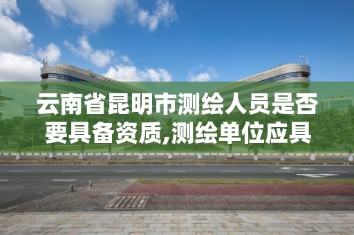 云南省昆明市测绘人员是否要具备资质,测绘单位应具备哪些条件才能取得测绘资质证书。