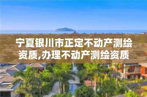 宁夏银川市正定不动产测绘资质,办理不动产测绘资质需要什么条件