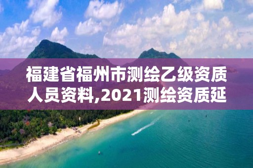 福建省福州市测绘乙级资质人员资料,2021测绘资质延期公告福建省