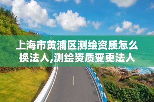 上海市黄浦区测绘资质怎么换法人,测绘资质变更法人流程