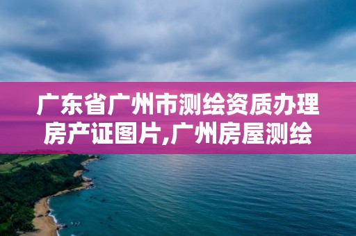 广东省广州市测绘资质办理房产证图片,广州房屋测绘资质单位。