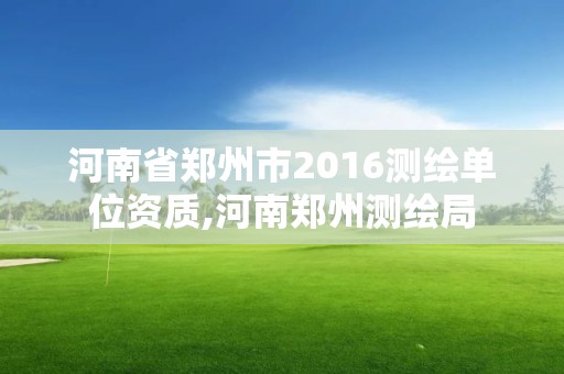 河南省郑州市2016测绘单位资质,河南郑州测绘局