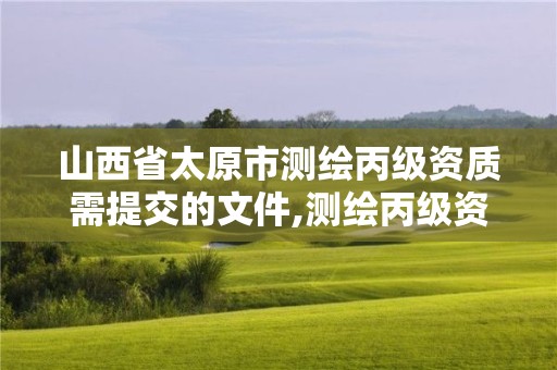 山西省太原市测绘丙级资质需提交的文件,测绘丙级资质办下来多少钱。