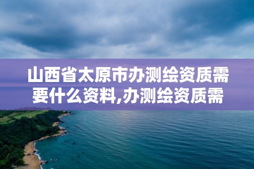 山西省太原市办测绘资质需要什么资料,办测绘资质需要多长时间什么流程在哪个部门审批。