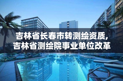 吉林省长春市转测绘资质,吉林省测绘院事业单位改革了吗