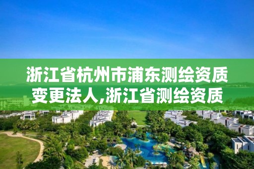 浙江省杭州市浦东测绘资质变更法人,浙江省测绘资质管理实施细则。