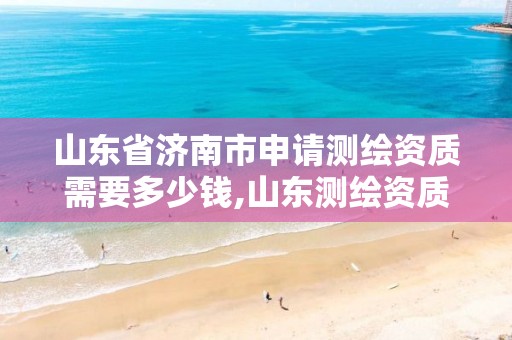 山东省济南市申请测绘资质需要多少钱,山东测绘资质代办。