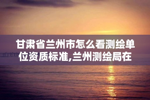 甘肃省兰州市怎么看测绘单位资质标准,兰州测绘局在哪儿