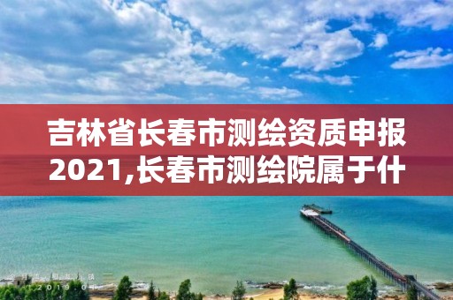 吉林省长春市测绘资质申报2021,长春市测绘院属于什么单位