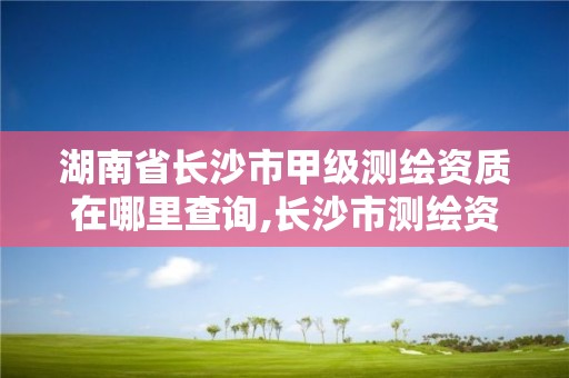 湖南省长沙市甲级测绘资质在哪里查询,长沙市测绘资质单位名单