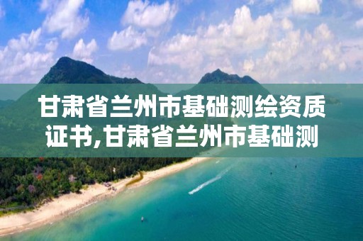 甘肃省兰州市基础测绘资质证书,甘肃省兰州市基础测绘资质证书在哪里考