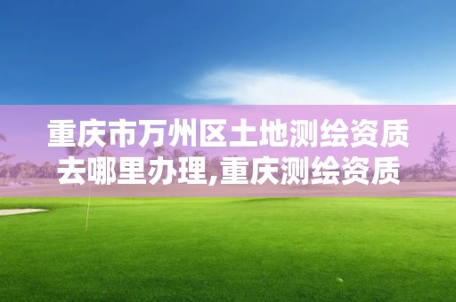 重庆市万州区土地测绘资质去哪里办理,重庆测绘资质如何办理