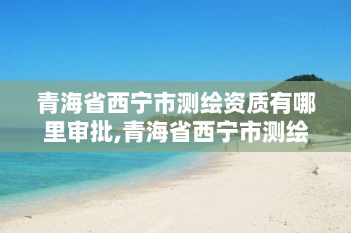 青海省西宁市测绘资质有哪里审批,青海省西宁市测绘资质有哪里审批的