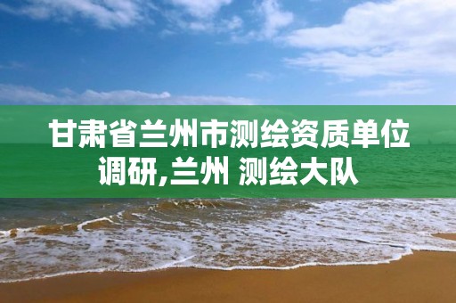 甘肃省兰州市测绘资质单位调研,兰州 测绘大队