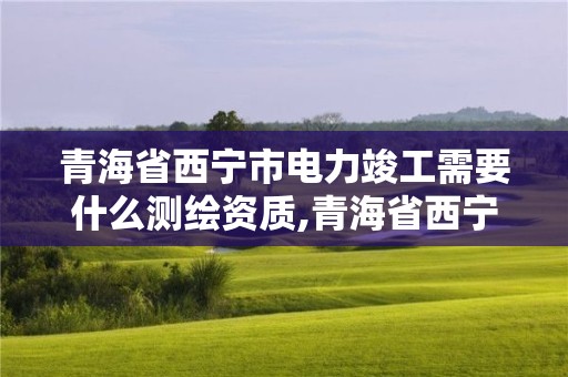 青海省西宁市电力竣工需要什么测绘资质,青海省西宁市电力竣工需要什么测绘资质呢