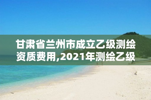 甘肃省兰州市成立乙级测绘资质费用,2021年测绘乙级资质办公申报条件