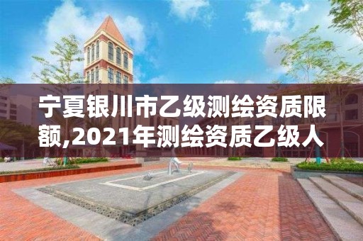 宁夏银川市乙级测绘资质限额,2021年测绘资质乙级人员要求