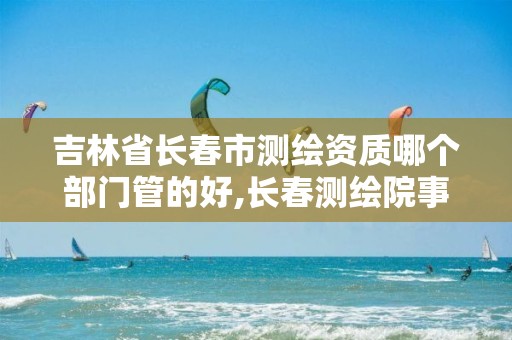 吉林省长春市测绘资质哪个部门管的好,长春测绘院事业编。