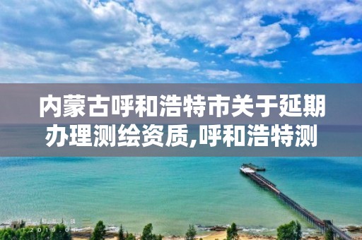 内蒙古呼和浩特市关于延期办理测绘资质,呼和浩特测绘局属于什么单位管理