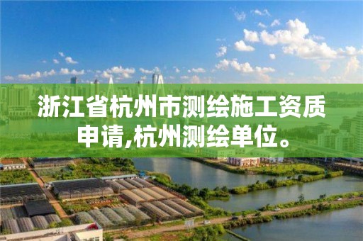 浙江省杭州市测绘施工资质申请,杭州测绘单位。