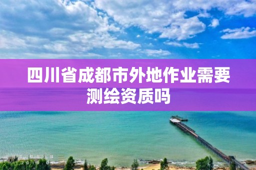 四川省成都市外地作业需要测绘资质吗